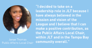I decided to take on a leadership role in JLT because I have always believed in the mission and vision of the League and I believe that I can make a positive contribution as the Public Affairs Local Chair, within JLT and in the Tampa Bay community overall. Janae Thomas - The Junior League of Tampa