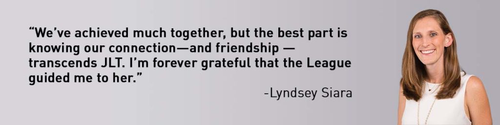 Mentor Quote from Lyndsey Siara “We’ve achieved much together, but the best part is knowing our connection—and friendship — transcends JLT. I’m forever grateful that the League guided me to her.”