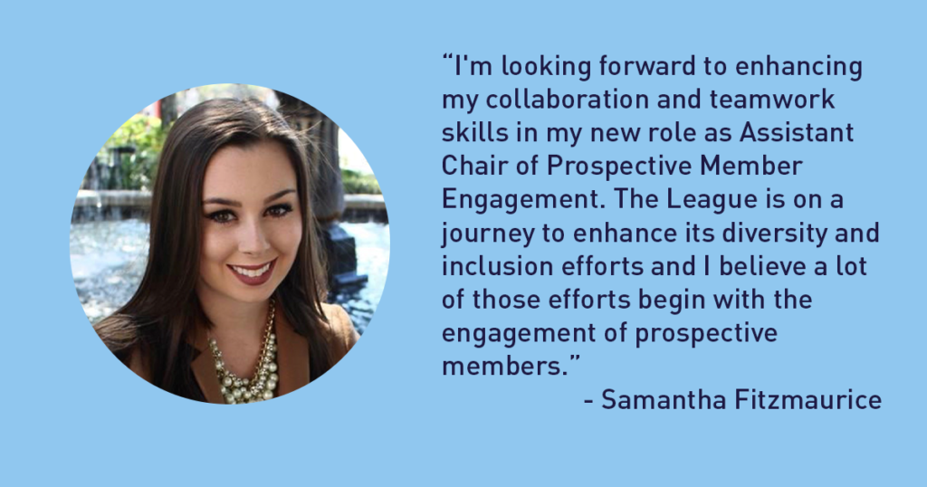 “I'm looking forward to enhancing my collaboration and teamwork skills in my new role as Assistant Chair of Prospective Member Engagement. The League is on a journey to enhance its diversity and inclusion efforts and I believe a lot of those efforts begin with the engagement of prospective members.” - Samantha Fitzmaurice The Junior League of Tampa 1926 Blog